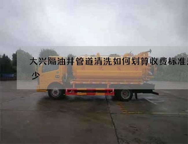 大兴隔油井管道清洗如何划算收费标准是多少 大兴隔油井管道清洗如何划算收费标准是多少