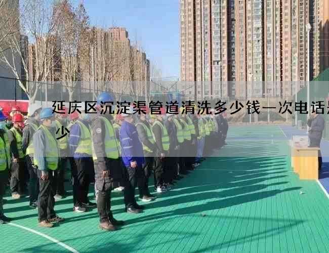 延庆区沉淀渠管道清洗多少钱一次电话是多少