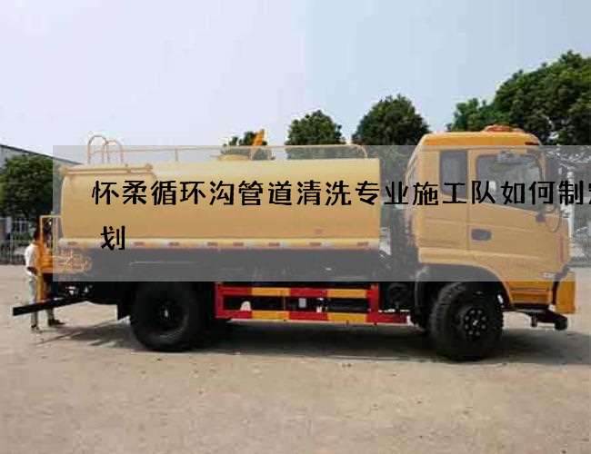 怀柔循环沟管道清洗专业施工队如何制定计划 怀柔循环沟管道清洗专业施工队如何制定计划