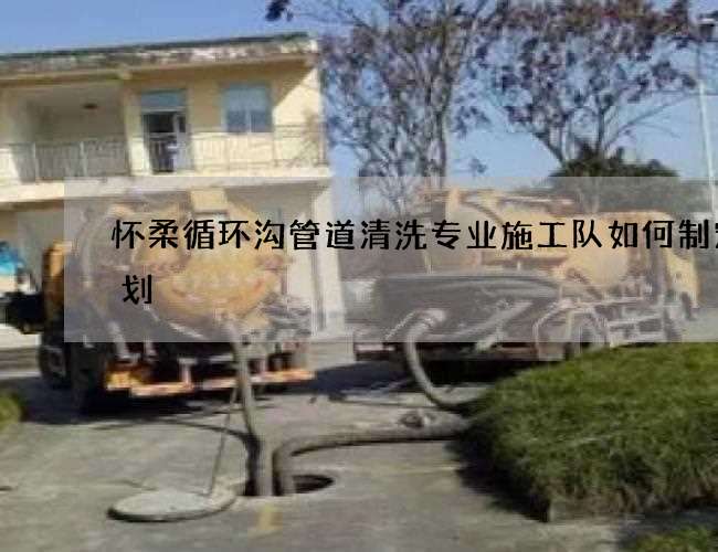 怀柔循环沟管道清洗专业施工队如何制定计划 怀柔循环沟管道清洗专业施工队如何制定计划