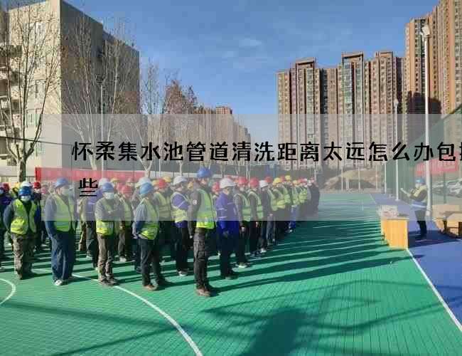 怀柔集水池管道清洗距离太远怎么办包括哪些 怀柔集水池管道清洗距离太远怎么办包括哪些