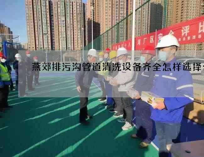 燕郊排污沟管道清洗设备齐全怎样选择公司