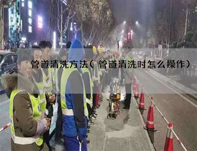 管道清洗方法(管道清洗时怎么操作)