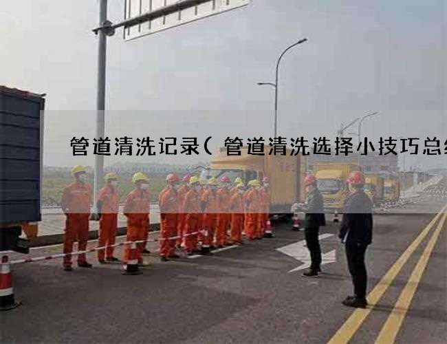 管道清洗记录(管道清洗选择小技巧总结)