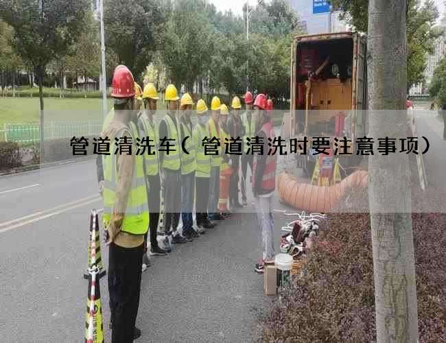 管道清洗车(管道清洗时要注意事项)