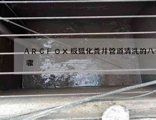 ARCFOX极狐化粪井管道清洗的八个步骤