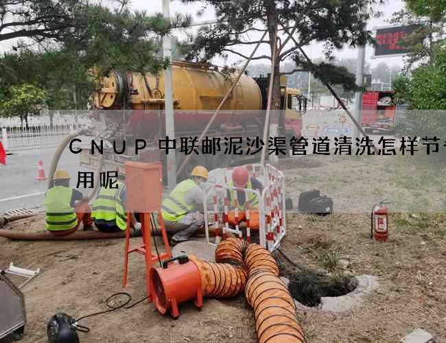 CNUP中联邮泥沙渠管道清洗怎样节省费用呢