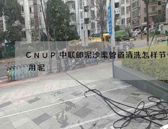 CNUP中联邮泥沙渠管道清洗怎样节省费用呢