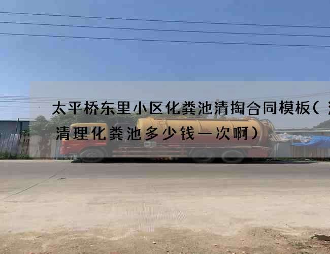 太平桥东里小区化粪池清掏合同模板(涪陵清理化粪池多少钱一次啊)