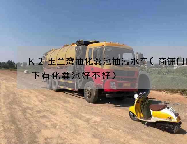 K2玉兰湾抽化粪池抽污水车(商铺门口地下有化粪池好不好)