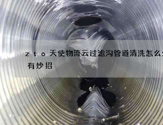 zto天使物流云过滤沟管道清洗怎么处理有妙招