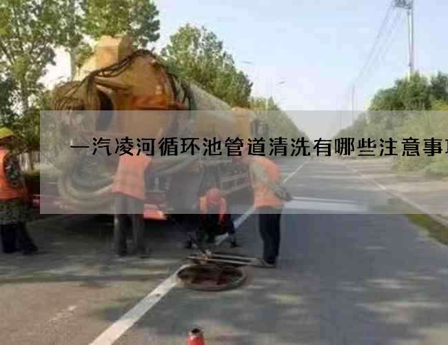 一汽凌河循环池管道清洗有哪些注意事项?