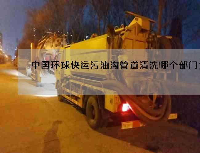 中国环球快运污油沟管道清洗哪个部门负责